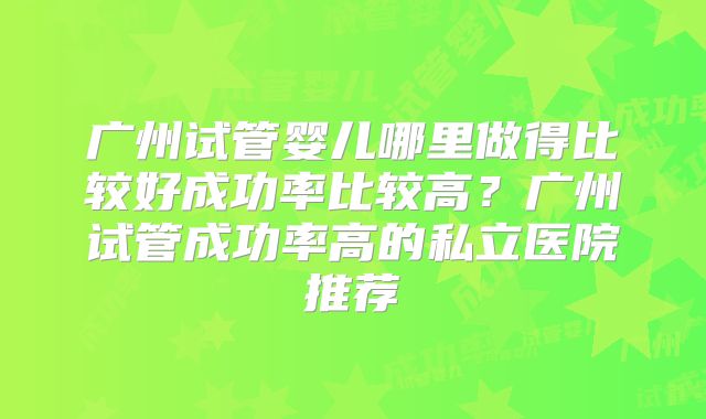 广州试管婴儿哪里做得比较好成功率比较高？广州试管成功率高的私立医院推荐