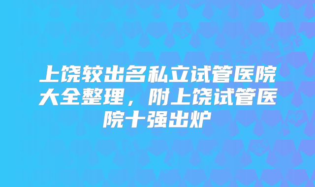 上饶较出名私立试管医院大全整理，附上饶试管医院十强出炉