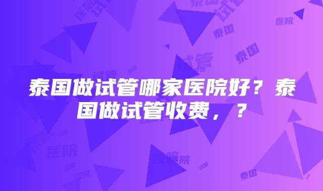 泰国做试管哪家医院好?泰国做试管收费,?