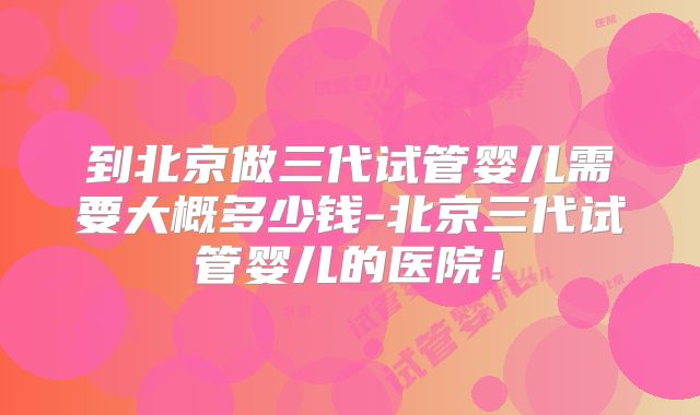 到北京做三代试管婴儿需要大概多少钱-北京三代试管婴儿的医院！
