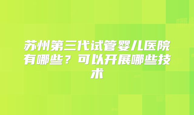 苏州第三代试管婴儿医院有哪些？可以开展哪些技术