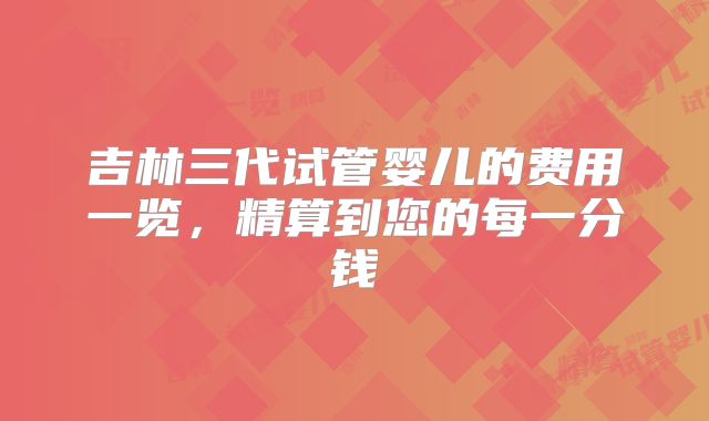 吉林三代试管婴儿的费用一览,精算到您的每一分钱