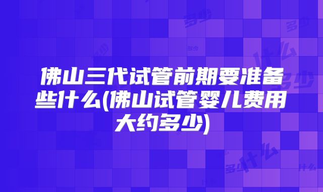 佛山三代试管前期要准备些什么(佛山试管婴儿费用大约多少)