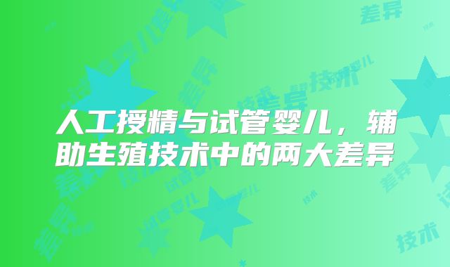 人工授精与试管婴儿，辅助生殖技术中的两大差异
