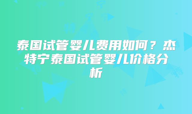 泰国试管婴儿费用如何？杰特宁泰国试管婴儿价格分析