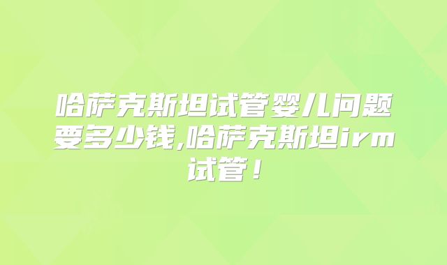哈萨克斯坦试管婴儿问题要多少钱,哈萨克斯坦irm试管！