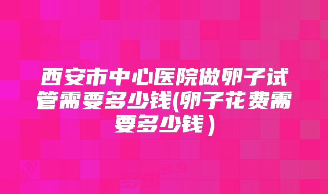 西安市中心医院做卵子试管需要多少钱(卵子花费需要多少钱）