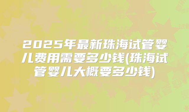 2025年最新珠海试管婴儿费用需要多少钱(珠海试管婴儿大概要多少钱)