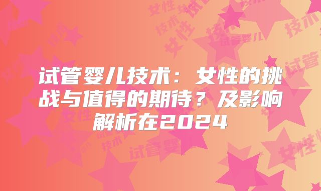 试管婴儿技术：女性的挑战与值得的期待？及影响解析在2024