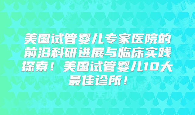 美国试管婴儿专家医院的前沿科研进展与临床实践探索！美国试管婴儿10大最佳诊所！