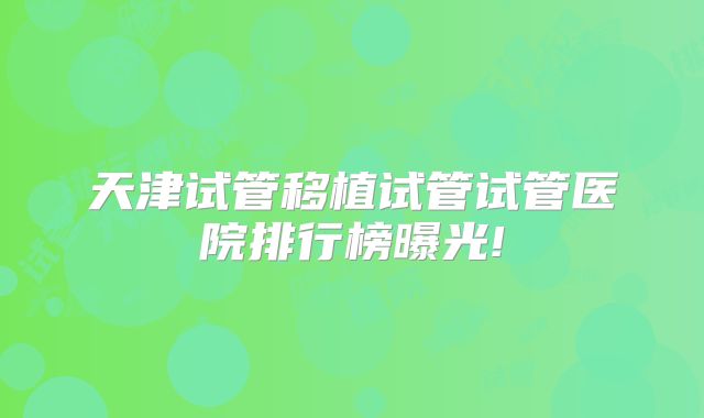 天津试管移植试管试管医院排行榜曝光!