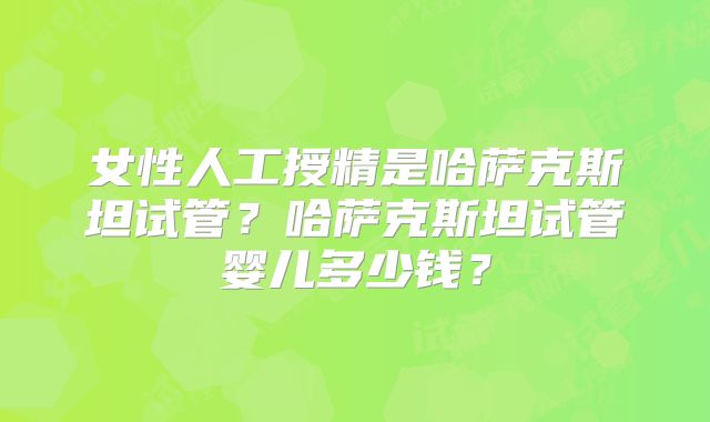 女性人工授精是哈萨克斯坦试管？哈萨克斯坦试管婴儿多少钱？