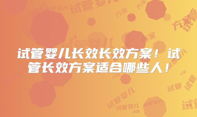 试管婴儿长效长效方案！试管长效方案适合哪些人！