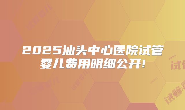 2025汕头中心医院试管婴儿费用明细公开!