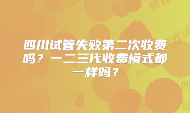 四川试管失败第二次收费吗？一二三代收费模式都一样吗？