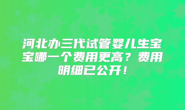河北办三代试管婴儿生宝宝哪一个费用更高？费用明细已公开！