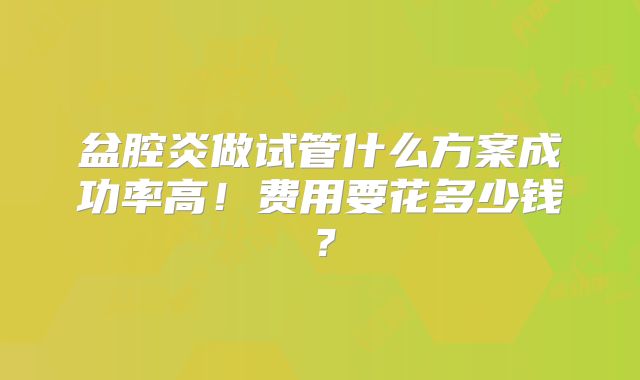 盆腔炎做试管什么方案成功率高！费用要花多少钱？