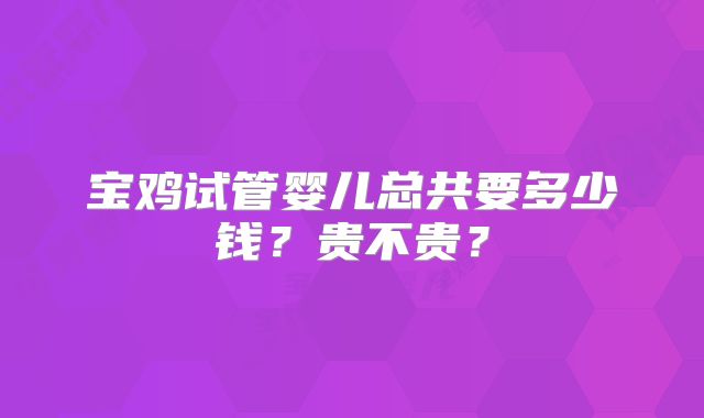 宝鸡试管婴儿总共要多少钱?贵不贵?
