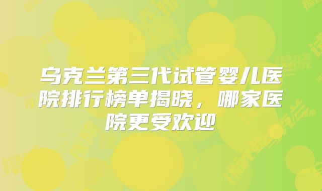 乌克兰第三代试管婴儿医院排行榜单揭晓,哪家医院更受欢迎