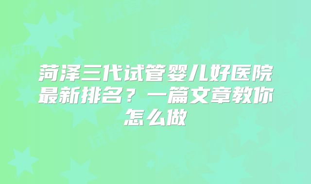 菏泽三代试管婴儿好医院最新排名？一篇文章教你怎么做