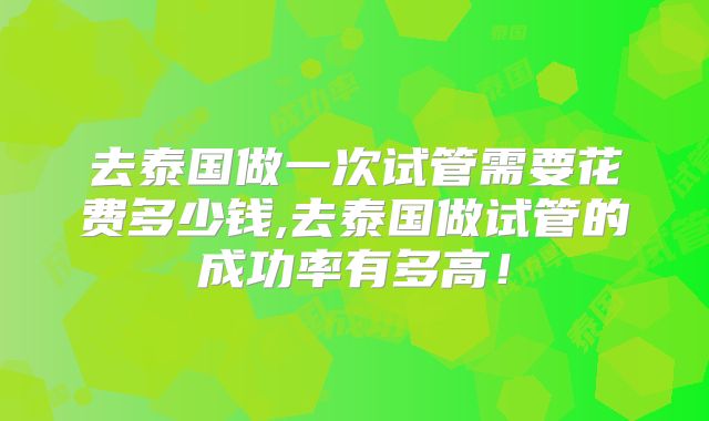 去泰国做一次试管需要花费多少钱,去泰国做试管的成功率有多高！