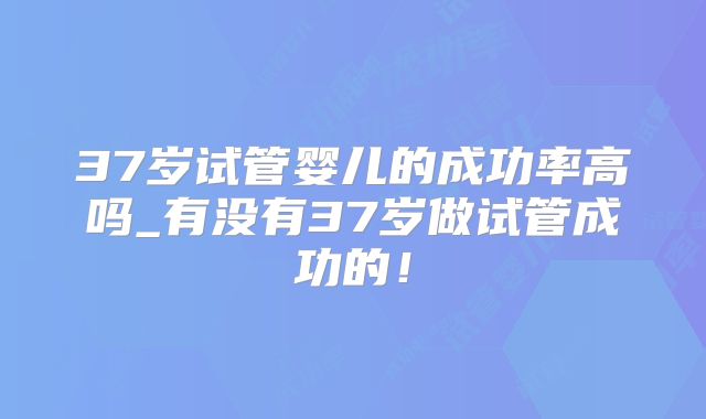 37岁试管婴儿的成功率高吗_有没有37岁做试管成功的!