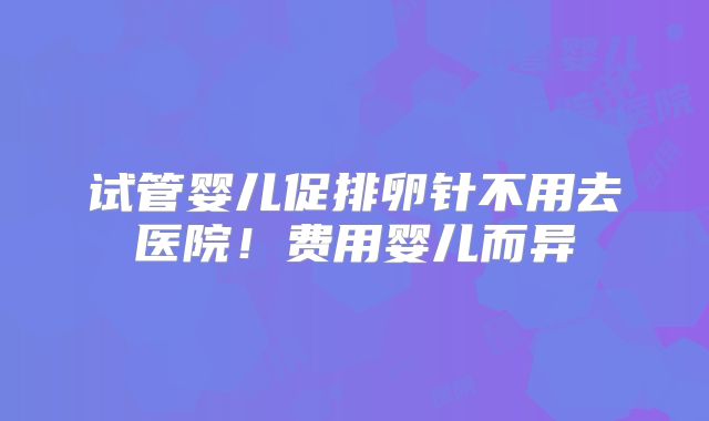 试管婴儿促排卵针不用去医院！费用婴儿而异