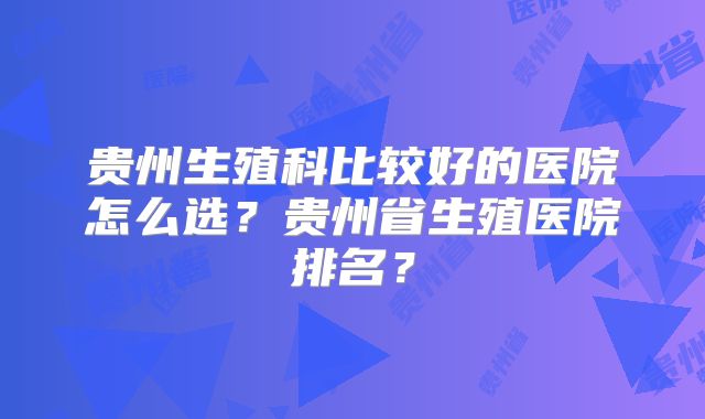 贵州生殖科比较好的医院怎么选?贵州省生殖医院排名?