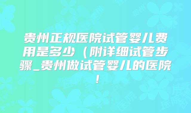 贵州正规医院试管婴儿费用是多少(附详细试管步骤_贵州做试管婴儿的医院!