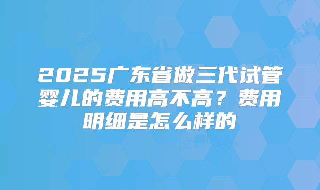 2025广东省做三代试管婴儿的费用高不高？费用明细是怎么样的