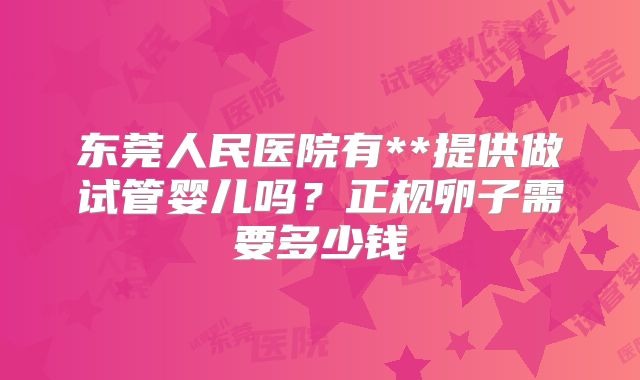 东莞人民医院有**提供做试管婴儿吗？正规卵子需要多少钱