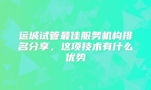 运城试管最佳服务机构排名分享，这项技术有什么优势