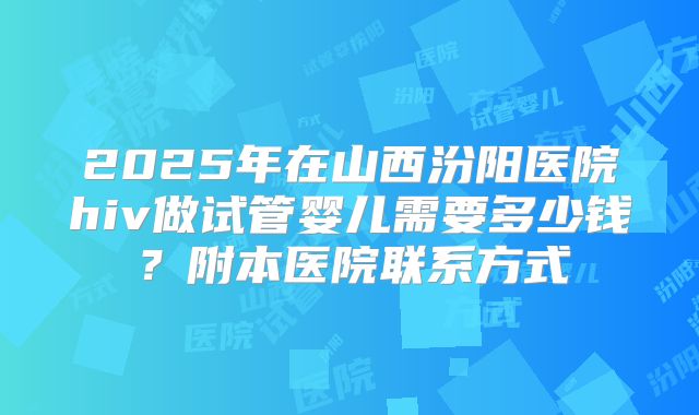 2025年在山西汾阳医院hiv做试管婴儿需要多少钱？附本医院联系方式