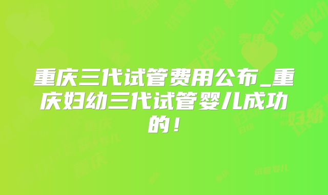 重庆三代试管费用公布_重庆妇幼三代试管婴儿成功的！