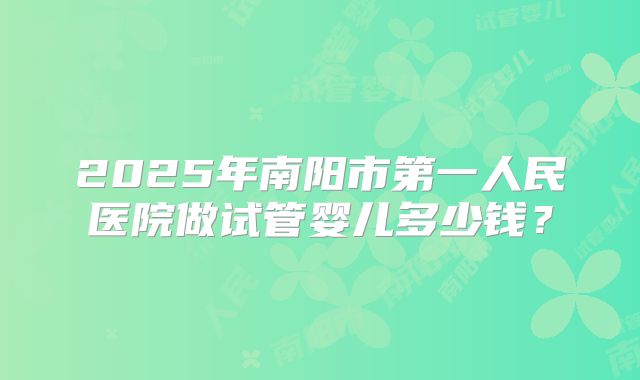 2025年南阳市第一人民医院做试管婴儿多少钱?