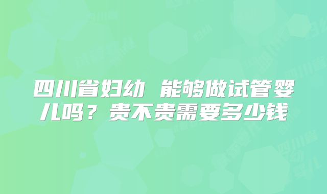 四川省妇幼 能够做试管婴儿吗？贵不贵需要多少钱