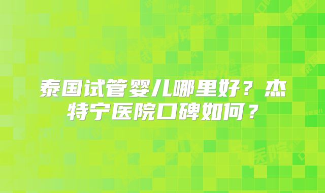 泰国试管婴儿哪里好？杰特宁医院口碑如何？