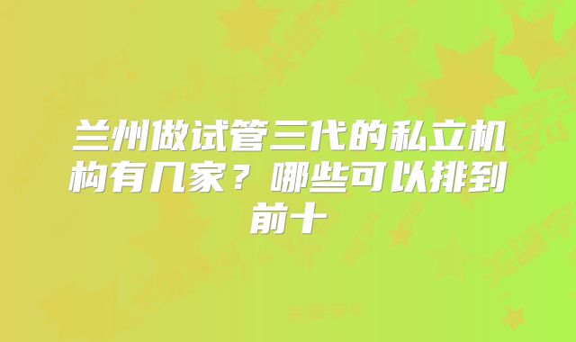兰州做试管三代的私立机构有几家？哪些可以排到前十