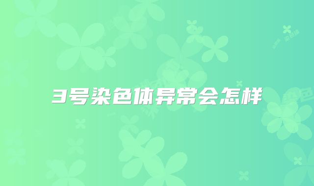 3号染色体异常会怎样