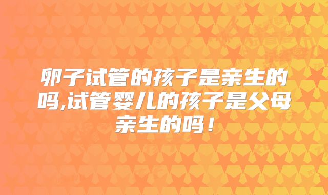 卵子试管的孩子是亲生的吗,试管婴儿的孩子是父母亲生的吗！