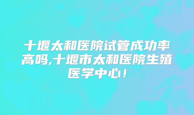 十堰太和医院试管成功率高吗,十堰市太和医院生殖医学中心！