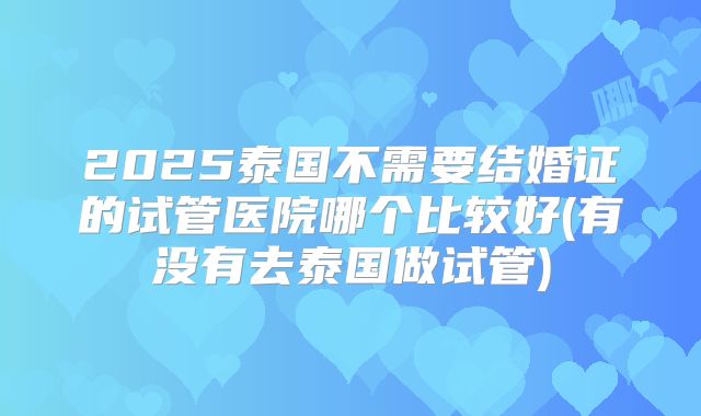 2025泰国不需要结婚证的试管医院哪个比较好(有没有去泰国做试管)