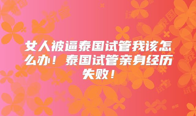 女人被逼泰国试管我该怎么办！泰国试管亲身经历失败！