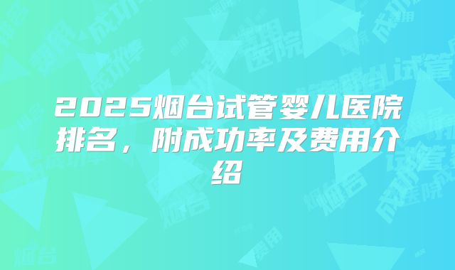 2025烟台试管婴儿医院排名，附成功率及费用介绍