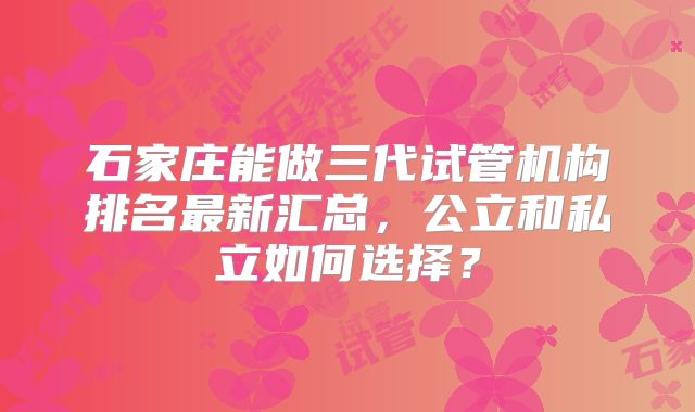 石家庄能做三代试管机构排名最新汇总，公立和私立如何选择？