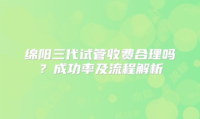 绵阳三代试管收费合理吗？成功率及流程解析