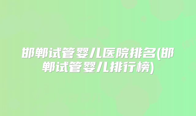 邯郸试管婴儿医院排名(邯郸试管婴儿排行榜)