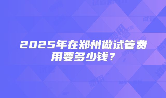 2025年在郑州做试管费用要多少钱？