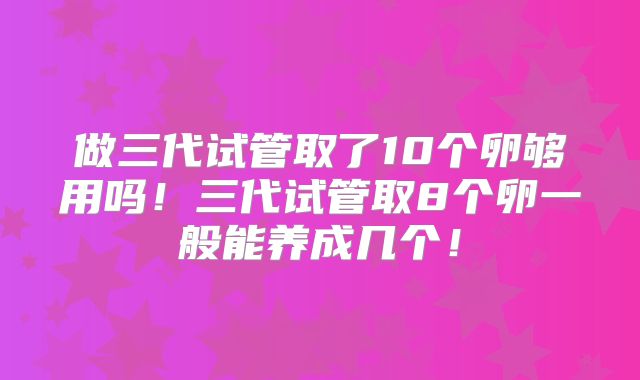 做三代试管取了10个卵够用吗！三代试管取8个卵一般能养成几个！