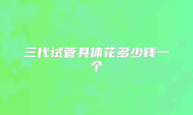 三代试管具体花多少钱一个